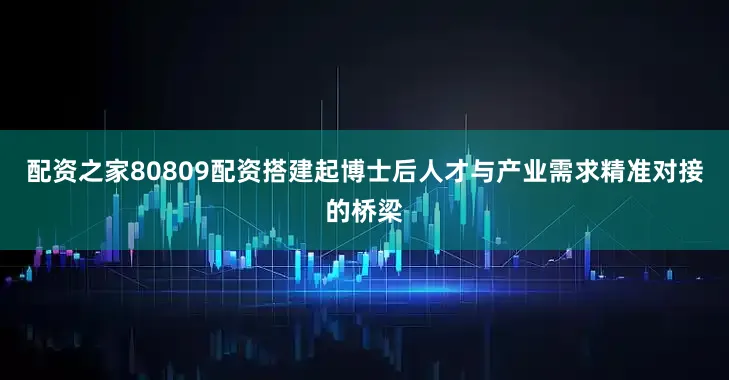 配资之家80809配资搭建起博士后人才与产业需求精准对接的桥梁