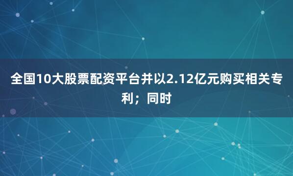 全国10大股票配资平台并以2.12亿元购买相关专利；同时