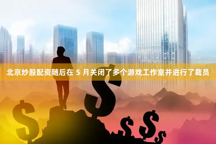北京炒股配资随后在 5 月关闭了多个游戏工作室并进行了裁员