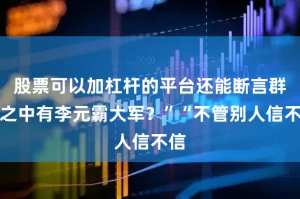 股票可以加杠杆的平台还能断言群山之中有李元霸大军？”“不管别人信不信