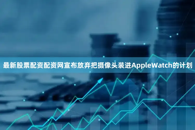 最新股票配资配资网宣布放弃把摄像头装进AppleWatch的计划