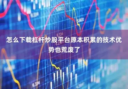 怎么下载杠杆炒股平台原本积累的技术优势也荒废了