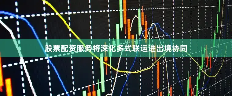 股票配资服务将深化多式联运进出境协同