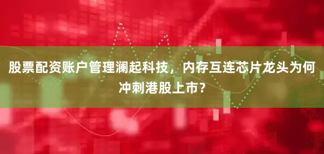 股票配资账户管理澜起科技,内存互连芯片龙头为何冲刺港股上市?